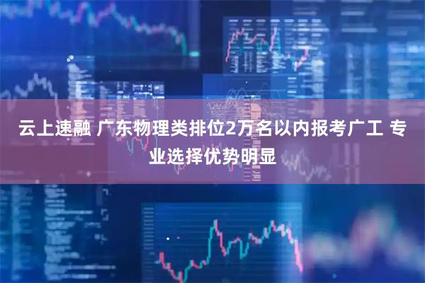 云上速融 广东物理类排位2万名以内报考广工 专业选择优势明显