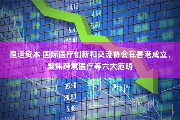 恒运资本 国际医疗创新和交流协会在香港成立，聚焦跨境医疗等六大范畴