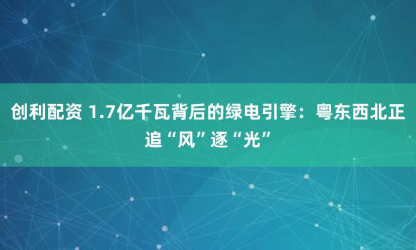 创利配资 1.7亿千瓦背后的绿电引擎:粤东西北正追“风”逐“光”