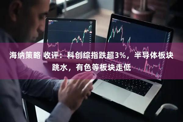 海纳策略 收评：科创综指跌超3%，半导体板块跳水，有色等板块走低