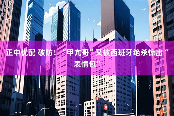 正中优配 破防！“甲亢哥”又被西班牙绝杀惊出“表情包”