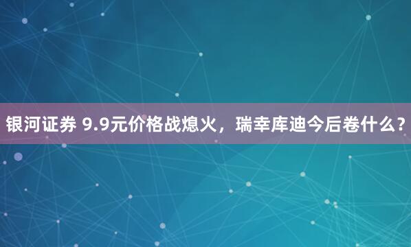 银河证券 9.9元价格战熄火,瑞幸库迪今后卷什么?