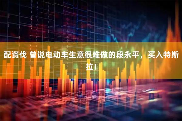 配资伐 曾说电动车生意很难做的段永平，买入特斯拉！