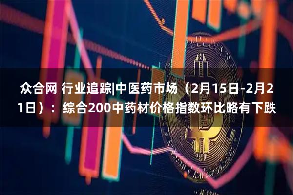 众合网 行业追踪|中医药市场（2月15日-2月21日）：综合200中药材价格指数环比略有下跌