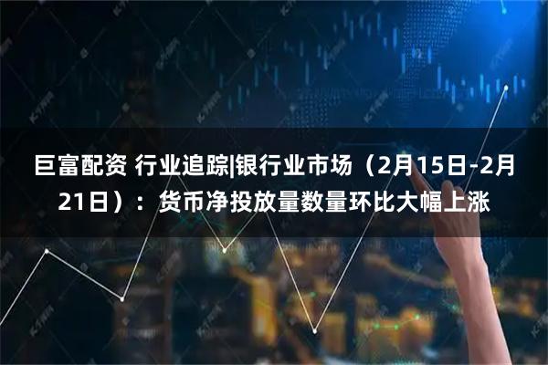 巨富配资 行业追踪|银行业市场（2月15日-2月21日）：货币净投放量数量环比大幅上涨