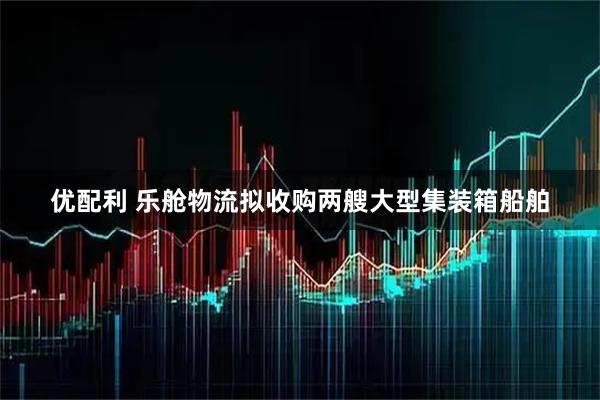 优配利 乐舱物流拟收购两艘大型集装箱船舶