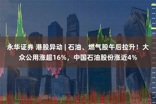 永华证券 港股异动 | 石油、燃气股午后拉升！大众公用涨超16%，中国石油股份涨近4%