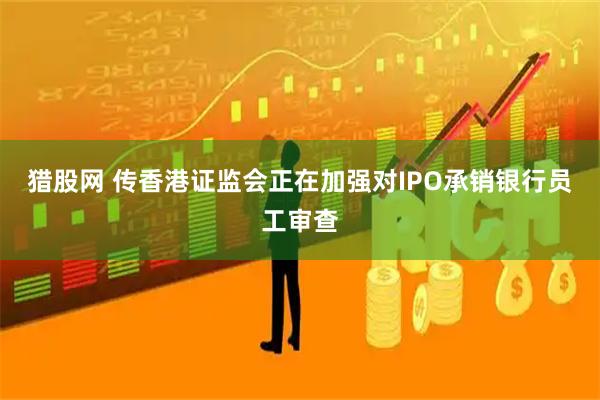 猎股网 传香港证监会正在加强对IPO承销银行员工审查