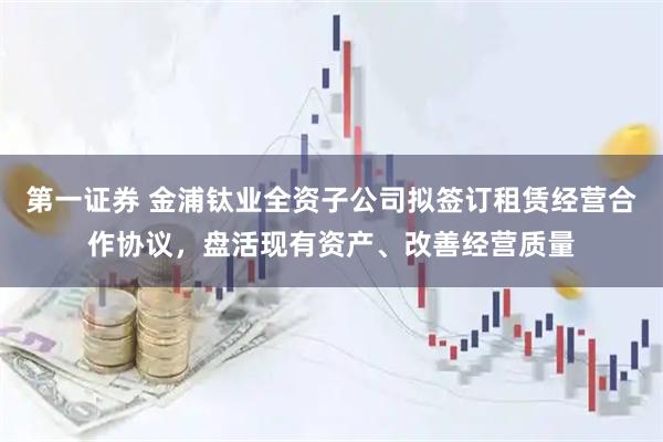 第一证券 金浦钛业全资子公司拟签订租赁经营合作协议，盘活现有资产、改善经营质量