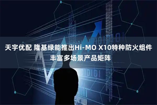 天宇优配 隆基绿能推出Hi-MO X10特种防火组件  丰富多场景产品矩阵
