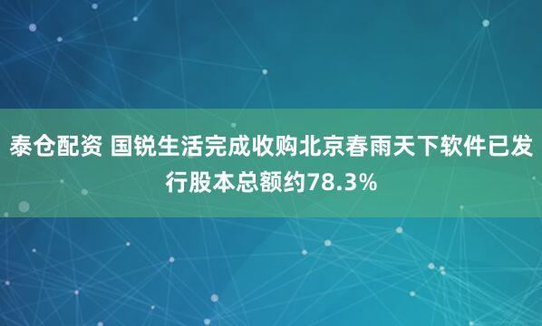 泰仓配资 国锐生活完成收购北京春雨天下软件已发行股本总额约78.3%