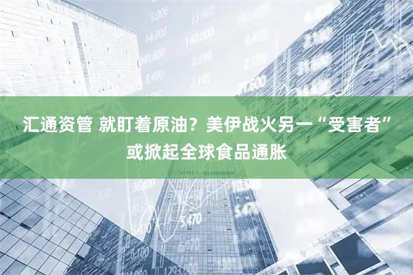汇通资管 就盯着原油？美伊战火另一“受害者”或掀起全球食品通胀