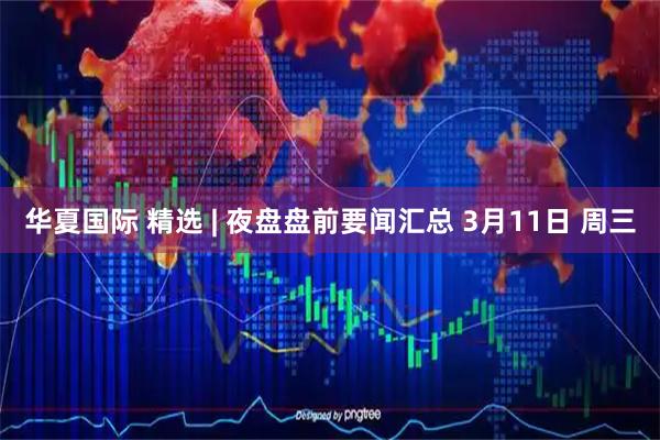 华夏国际 精选 | 夜盘盘前要闻汇总 3月11日 周三
