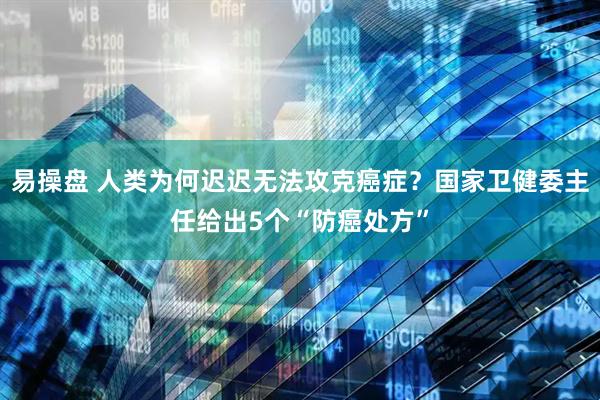 易操盘 人类为何迟迟无法攻克癌症？国家卫健委主任给出5个“防癌处方”