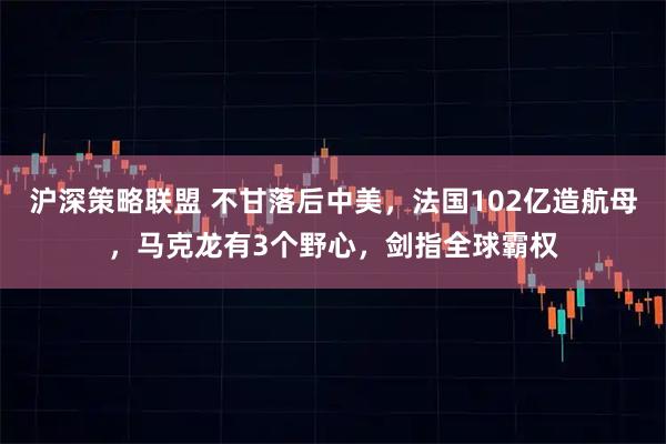 沪深策略联盟 不甘落后中美，法国102亿造航母，马克龙有3个野心，剑指全球霸权