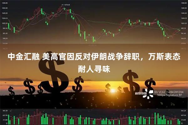 中金汇融 美高官因反对伊朗战争辞职，万斯表态耐人寻味