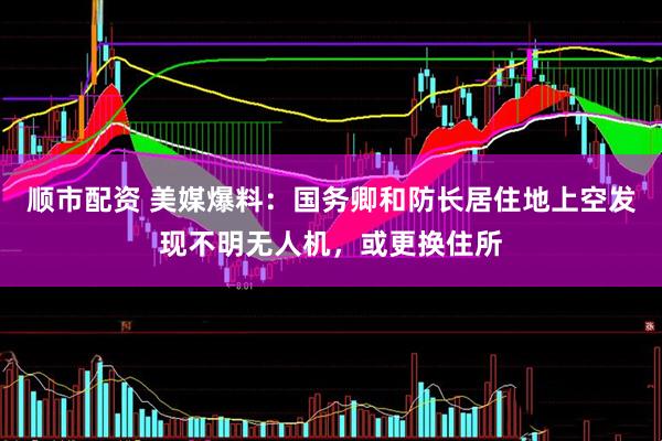 顺市配资 美媒爆料：国务卿和防长居住地上空发现不明无人机，或更换住所