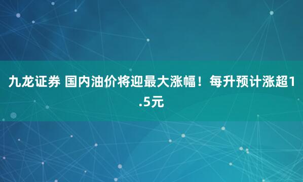 九龙证券 国内油价将迎最大涨幅!每升预计涨超1.5元