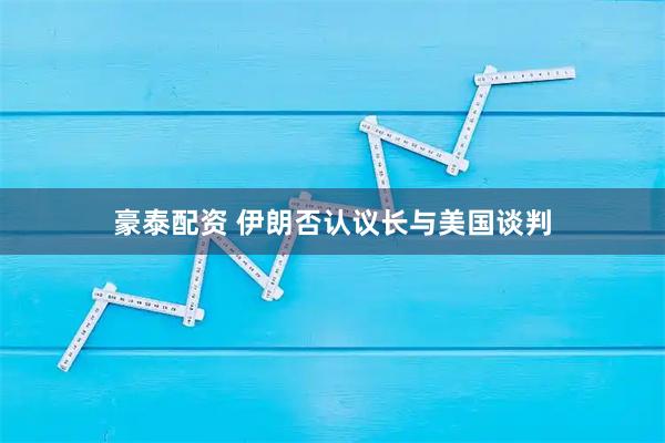 豪泰配资 伊朗否认议长与美国谈判