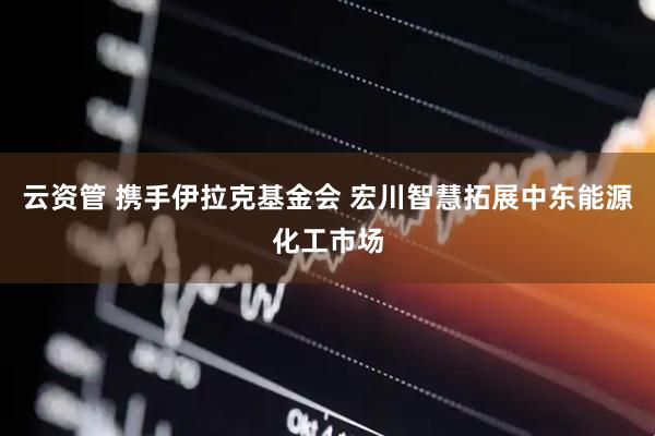 云资管 携手伊拉克基金会 宏川智慧拓展中东能源化工市场
