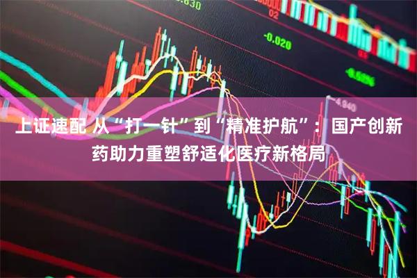 上证速配 从“打一针”到“精准护航”：国产创新药助力重塑舒适化医疗新格局