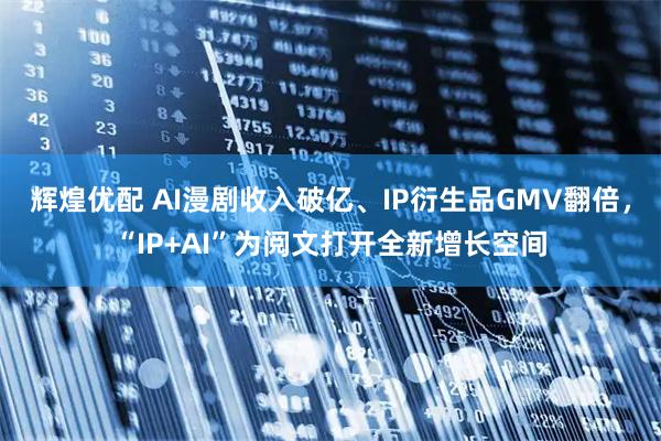 辉煌优配 AI漫剧收入破亿、IP衍生品GMV翻倍，“IP+AI”为阅文打开全新增长空间