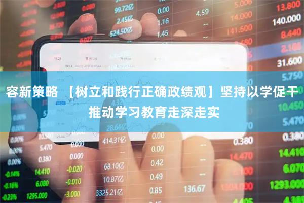 容新策略 【树立和践行正确政绩观】坚持以学促干 推动学习教育走深走实