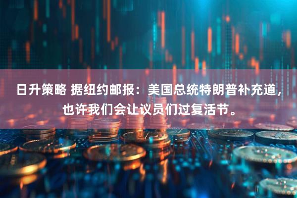 日升策略 据纽约邮报：美国总统特朗普补充道，也许我们会让议员们过复活节。