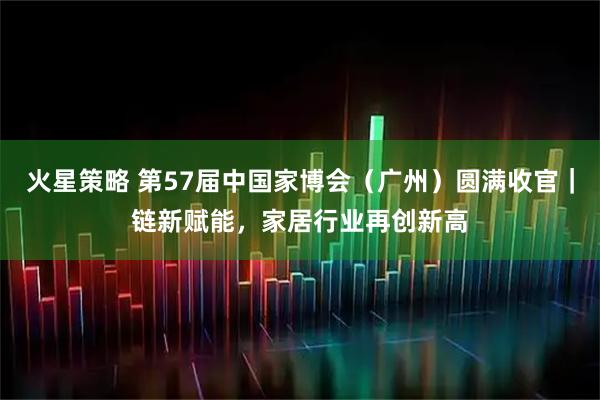 火星策略 第57届中国家博会（广州）圆满收官｜链新赋能，家居行业再创新高