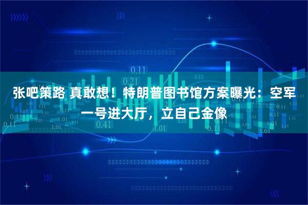 张吧策路 真敢想！特朗普图书馆方案曝光：空军一号进大厅，立自己金像