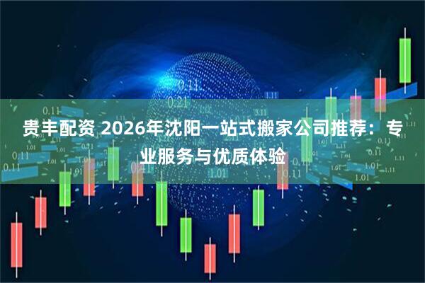 贵丰配资 2026年沈阳一站式搬家公司推荐：专业服务与优质体验