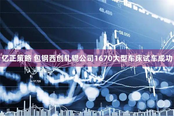 亿正策略 包钢西创轧辊公司1670大型车床试车成功