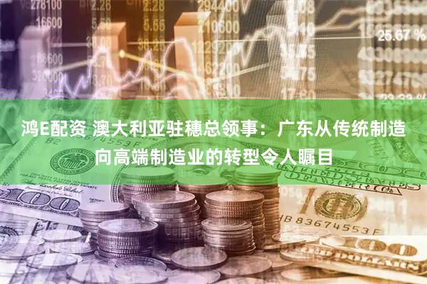 鸿E配资 澳大利亚驻穗总领事：广东从传统制造向高端制造业的转型令人瞩目