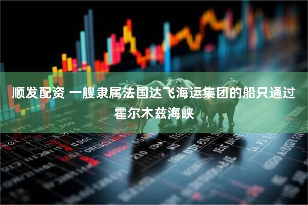 顺发配资 一艘隶属法国达飞海运集团的船只通过霍尔木兹海峡