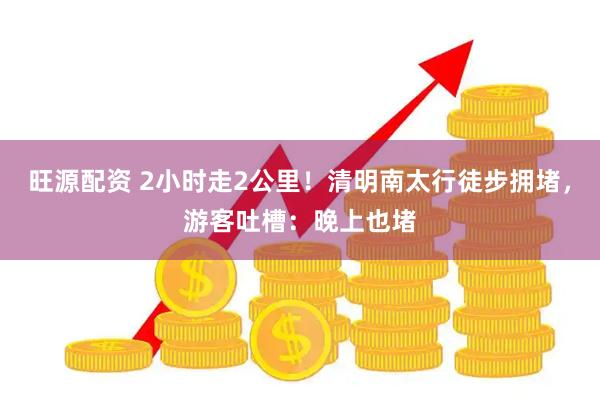 旺源配资 2小时走2公里！清明南太行徒步拥堵，游客吐槽：晚上也堵