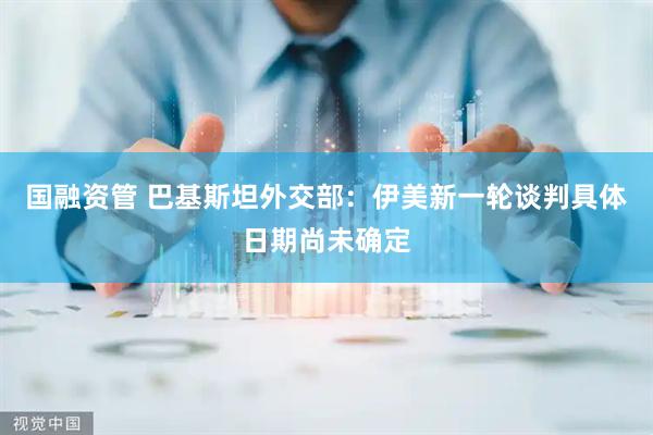 国融资管 巴基斯坦外交部：伊美新一轮谈判具体日期尚未确定