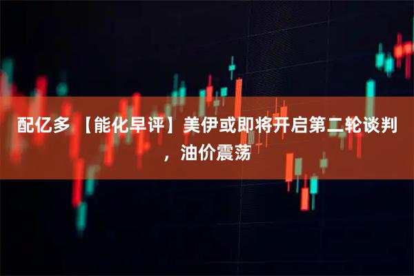 配亿多 【能化早评】美伊或即将开启第二轮谈判，油价震荡