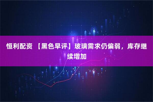 恒利配资 【黑色早评】玻璃需求仍偏弱，库存继续增加