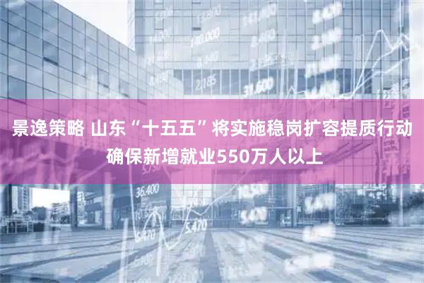 景逸策略 山东“十五五”将实施稳岗扩容提质行动 确保新增就业550万人以上