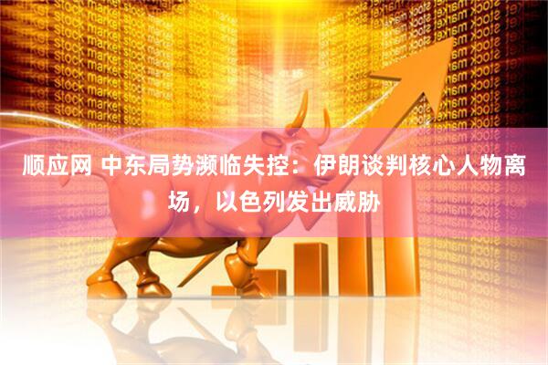顺应网 中东局势濒临失控：伊朗谈判核心人物离场，以色列发出威胁
