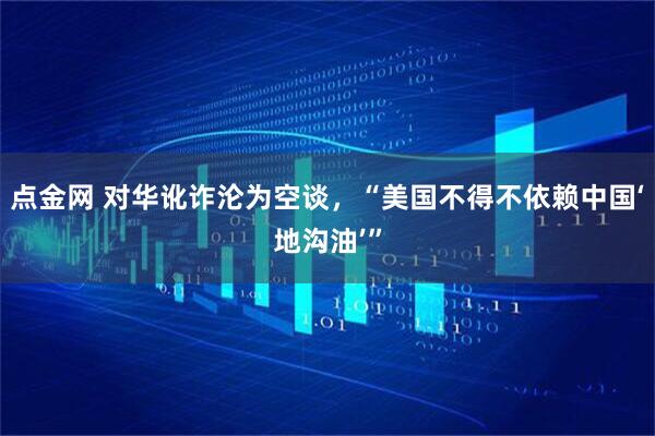 点金网 对华讹诈沦为空谈，“美国不得不依赖中国‘地沟油’”