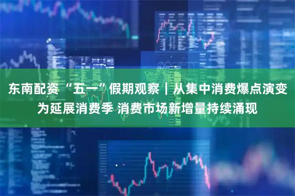 东南配资 “五一”假期观察｜从集中消费爆点演变为延展消费季 消费市场新增量持续涌现