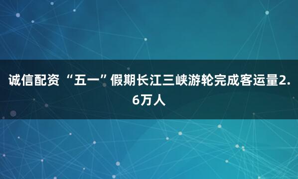诚信配资 “五一”假期长江三峡游轮完成客运量2.6万人