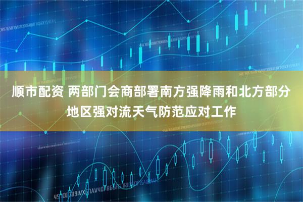 顺市配资 两部门会商部署南方强降雨和北方部分地区强对流天气防范应对工作