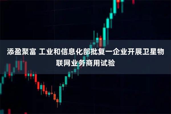 添盈聚富 工业和信息化部批复一企业开展卫星物联网业务商用试验
