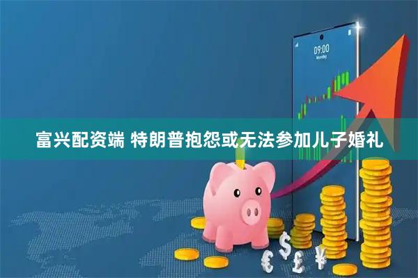 富兴配资端 特朗普抱怨或无法参加儿子婚礼