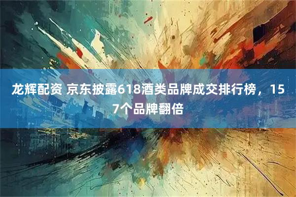 龙辉配资 京东披露618酒类品牌成交排行榜，157个品牌翻倍