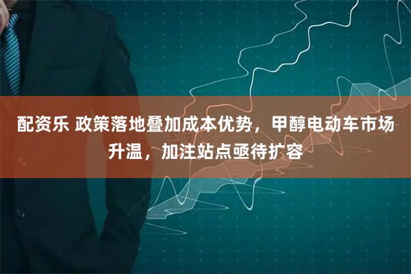 配资乐 政策落地叠加成本优势，甲醇电动车市场升温，加注站点亟待扩容