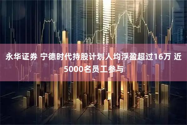 永华证券 宁德时代持股计划人均浮盈超过16万 近5000名员工参与