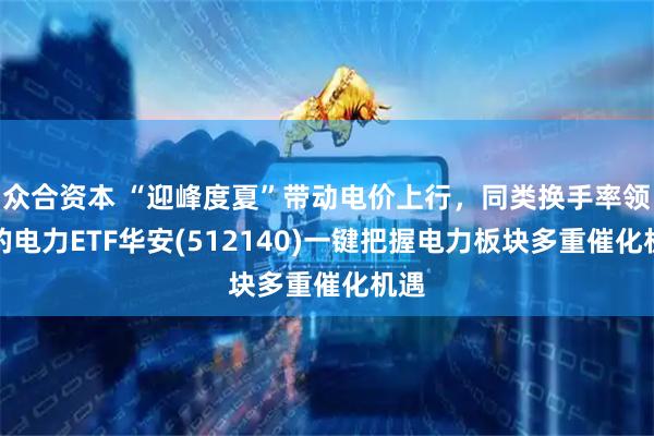 众合资本 “迎峰度夏”带动电价上行，同类换手率领先的电力ETF华安(512140)一键把握电力板块多重催化机遇